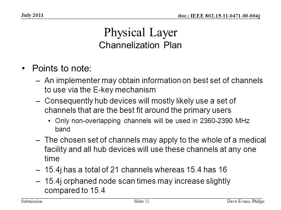 doc.: IEEE j Submission July 2011 Dave Evans, PhilipsSlide 11 Physical Layer Channelization Plan Points to note: –An implementer may obtain information on best set of channels to use via the E-key mechanism –Consequently hub devices will mostly likely use a set of channels that are the best fit around the primary users Only non-overlapping channels will be used in MHz band –The chosen set of channels may apply to the whole of a medical facility and all hub devices will use these channels at any one time –15.4j has a total of 21 channels whereas 15.4 has 16 –15.4j orphaned node scan times may increase slightly compared to 15.4