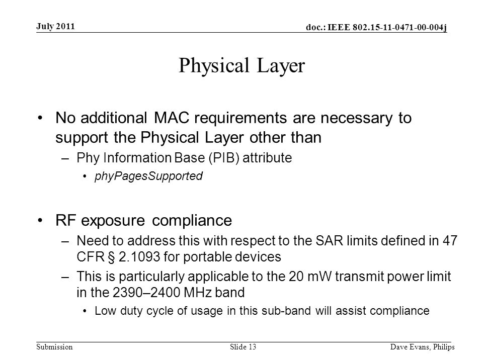 doc.: IEEE j Submission July 2011 Dave Evans, PhilipsSlide 13 Physical Layer No additional MAC requirements are necessary to support the Physical Layer other than –Phy Information Base (PIB) attribute phyPagesSupported RF exposure compliance –Need to address this with respect to the SAR limits defined in 47 CFR § for portable devices –This is particularly applicable to the 20 mW transmit power limit in the 2390–2400 MHz band Low duty cycle of usage in this sub-band will assist compliance