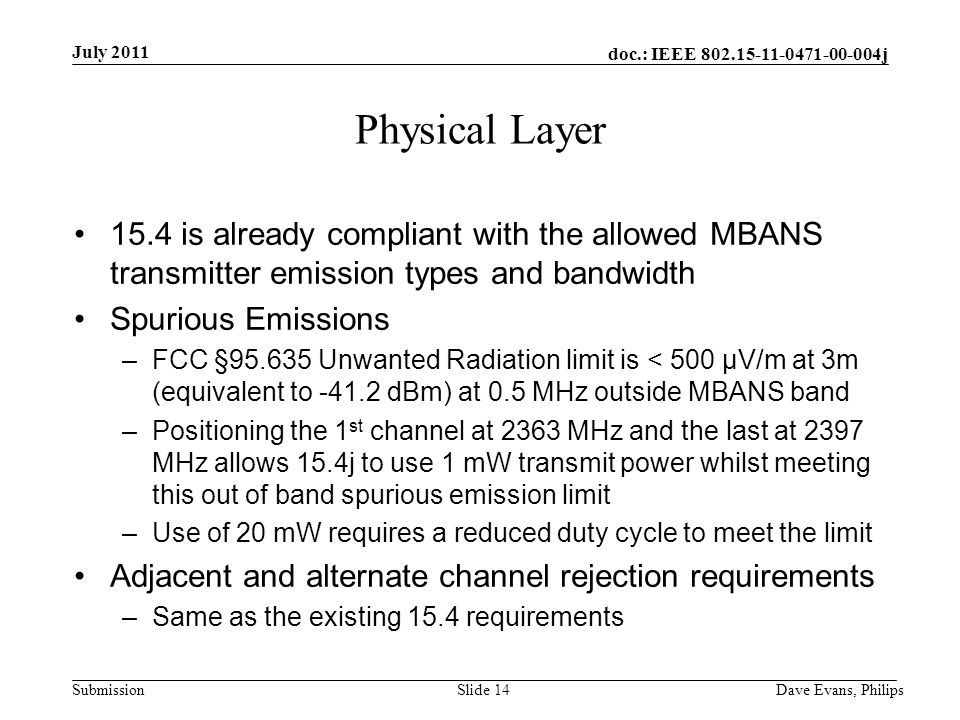 doc.: IEEE j Submission July 2011 Dave Evans, PhilipsSlide 14 Physical Layer 15.4 is already compliant with the allowed MBANS transmitter emission types and bandwidth Spurious Emissions –FCC § Unwanted Radiation limit is < 500 μV/m at 3m (equivalent to dBm) at 0.5 MHz outside MBANS band –Positioning the 1 st channel at 2363 MHz and the last at 2397 MHz allows 15.4j to use 1 mW transmit power whilst meeting this out of band spurious emission limit –Use of 20 mW requires a reduced duty cycle to meet the limit Adjacent and alternate channel rejection requirements –Same as the existing 15.4 requirements