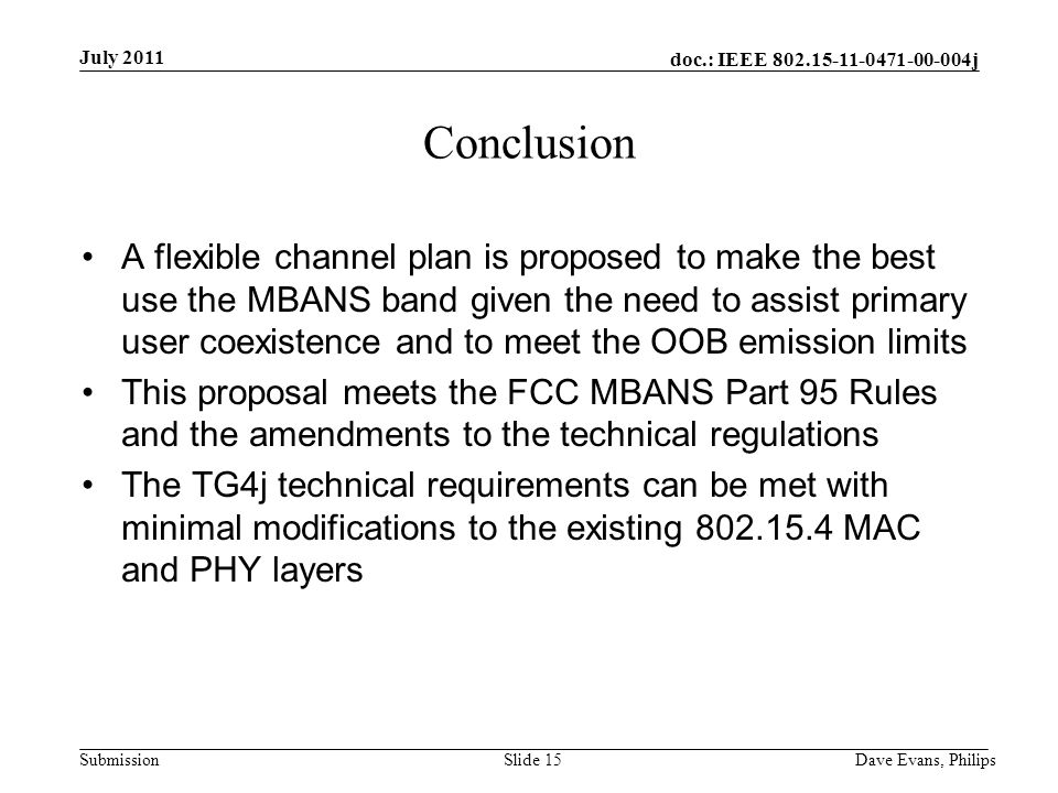doc.: IEEE j Submission July 2011 Dave Evans, PhilipsSlide 15 Conclusion A flexible channel plan is proposed to make the best use the MBANS band given the need to assist primary user coexistence and to meet the OOB emission limits This proposal meets the FCC MBANS Part 95 Rules and the amendments to the technical regulations The TG4j technical requirements can be met with minimal modifications to the existing MAC and PHY layers