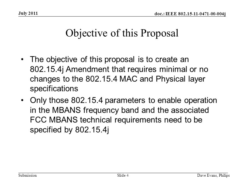 doc.: IEEE j Submission July 2011 Dave Evans, PhilipsSlide 4 Objective of this Proposal The objective of this proposal is to create an j Amendment that requires minimal or no changes to the MAC and Physical layer specifications Only those parameters to enable operation in the MBANS frequency band and the associated FCC MBANS technical requirements need to be specified by j
