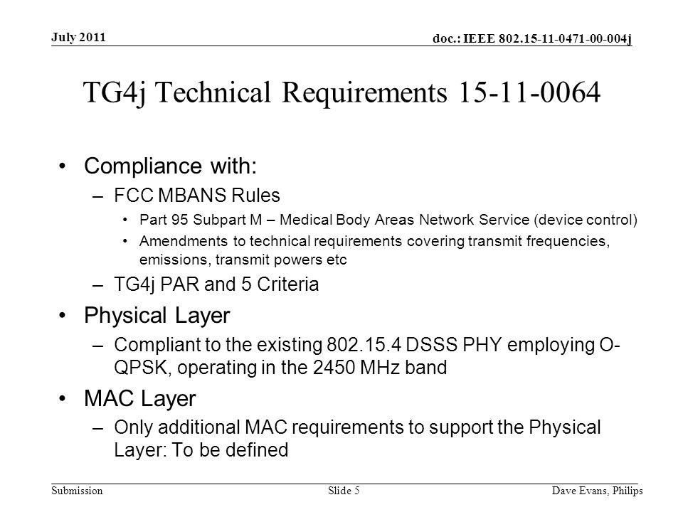 doc.: IEEE j Submission July 2011 Dave Evans, PhilipsSlide 5 TG4j Technical Requirements Compliance with: –FCC MBANS Rules Part 95 Subpart M – Medical Body Areas Network Service (device control) Amendments to technical requirements covering transmit frequencies, emissions, transmit powers etc –TG4j PAR and 5 Criteria Physical Layer –Compliant to the existing DSSS PHY employing O- QPSK, operating in the 2450 MHz band MAC Layer –Only additional MAC requirements to support the Physical Layer: To be defined
