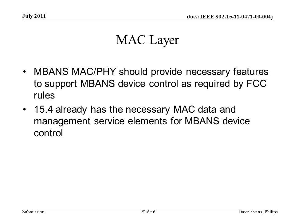doc.: IEEE j Submission July 2011 Dave Evans, PhilipsSlide 6 MAC Layer MBANS MAC/PHY should provide necessary features to support MBANS device control as required by FCC rules 15.4 already has the necessary MAC data and management service elements for MBANS device control