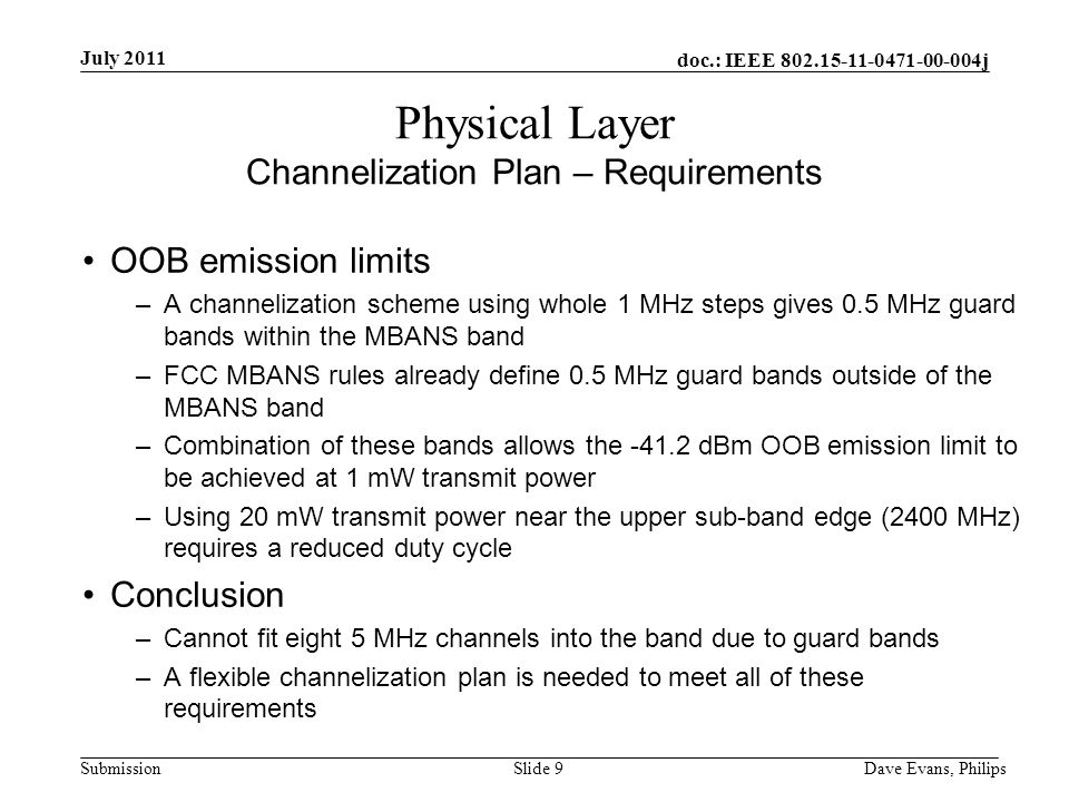 doc.: IEEE j Submission July 2011 Dave Evans, PhilipsSlide 9 Physical Layer Channelization Plan – Requirements OOB emission limits –A channelization scheme using whole 1 MHz steps gives 0.5 MHz guard bands within the MBANS band –FCC MBANS rules already define 0.5 MHz guard bands outside of the MBANS band –Combination of these bands allows the dBm OOB emission limit to be achieved at 1 mW transmit power –Using 20 mW transmit power near the upper sub-band edge (2400 MHz) requires a reduced duty cycle Conclusion –Cannot fit eight 5 MHz channels into the band due to guard bands –A flexible channelization plan is needed to meet all of these requirements
