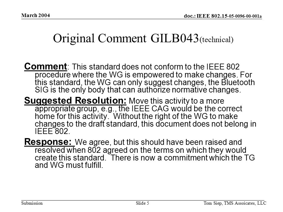 doc.: IEEE a Submission March 2004 Tom Siep, TMS Assoicates, LLCSlide 5 Original Comment GILB043 (technical) Comment : This standard does not conform to the IEEE 802 procedure where the WG is empowered to make changes.