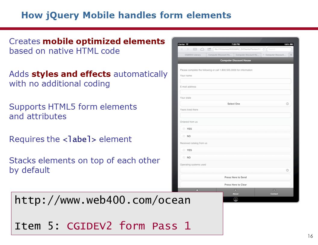 How jQuery Mobile handles form elements Creates mobile optimized elements based on native HTML code Adds styles and effects automatically with no additional coding Supports HTML5 form elements and attributes Requires the element Stacks elements on top of each other by default 16   Item 5: CGIDEV2 form Pass 1