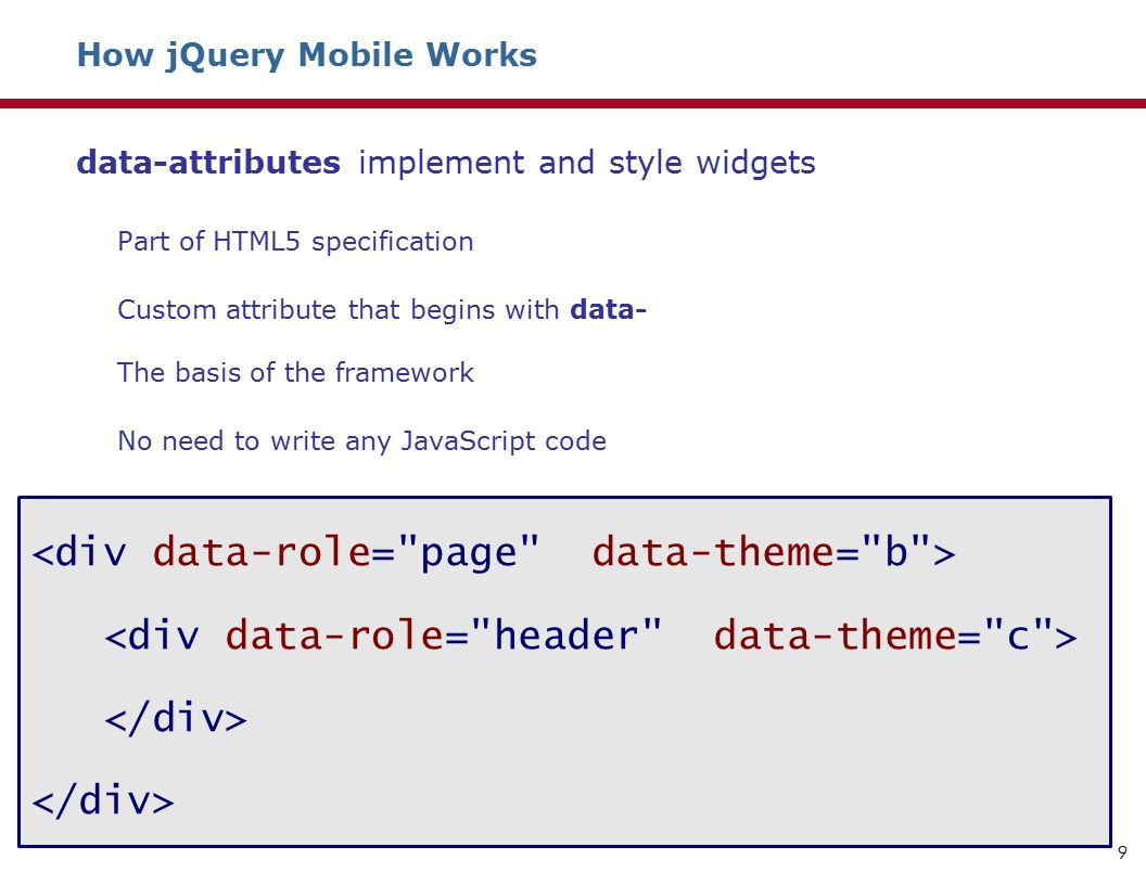 How jQuery Mobile Works data-attributes implement and style widgets Part of HTML5 specification Custom attribute that begins with data- The basis of the framework No need to write any JavaScript code 9