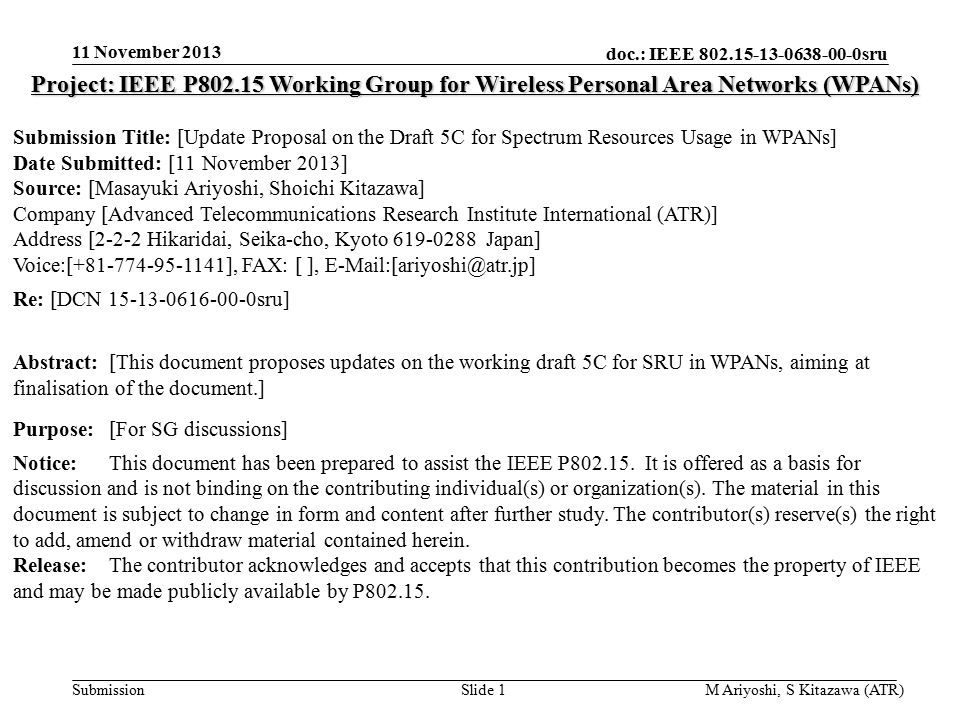 doc.: IEEE sru Submission 11 November 2013 M Ariyoshi, S Kitazawa (ATR)Slide 1 Project: IEEE P Working Group for Wireless Personal Area Networks (WPANs) Submission Title: [Update Proposal on the Draft 5C for Spectrum Resources Usage in WPANs] Date Submitted: [11 November 2013] Source: [Masayuki Ariyoshi, Shoichi Kitazawa] Company [Advanced Telecommunications Research Institute International (ATR)] Address [2-2-2 Hikaridai, Seika-cho, Kyoto Japan] Voice:[ ], FAX: [ ], Re: [DCN sru] Abstract:[This document proposes updates on the working draft 5C for SRU in WPANs, aiming at finalisation of the document.] Purpose:[For SG discussions] Notice:This document has been prepared to assist the IEEE P