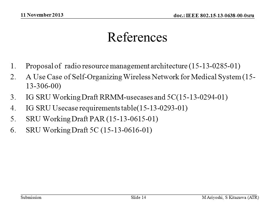 doc.: IEEE sru Submission References 1.Proposal of radio resource management architecture ( ) 2.A Use Case of Self-Organizing Wireless Network for Medical System ( ) 3.IG SRU Working Draft RRMM-usecases and 5C( ) 4.IG SRU Usecase requirements table( ) 5.SRU Working Draft PAR ( ) 6.SRU Working Draft 5C ( ) 11 November 2013 M Ariyoshi, S Kitazawa (ATR)Slide 14