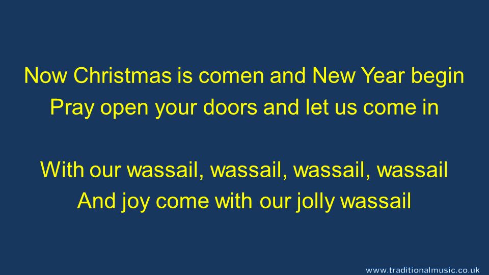 Now Christmas is comen and New Year begin Pray open your doors and let us come in With our wassail, wassail, wassail, wassail And joy come with our jolly wassail