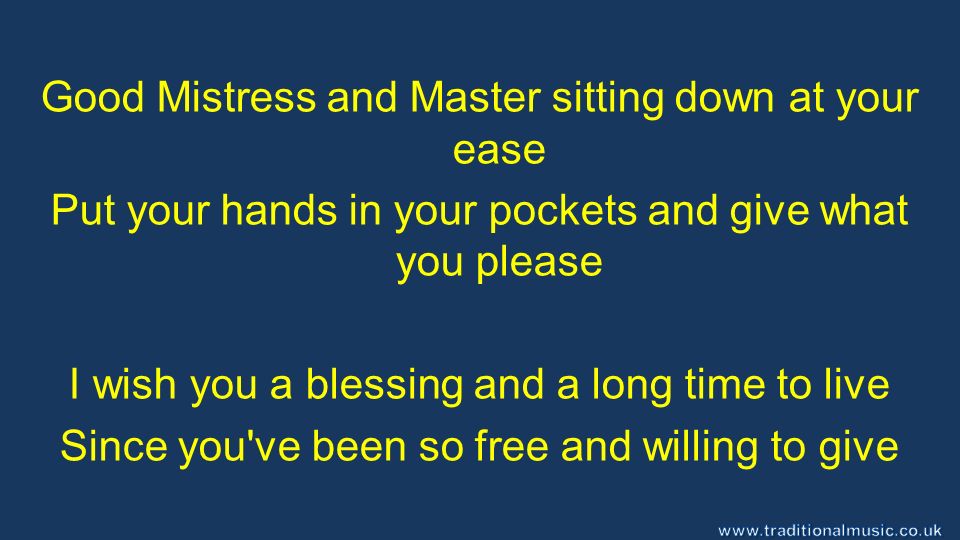 Good Mistress and Master sitting down at your ease Put your hands in your pockets and give what you please I wish you a blessing and a long time to live Since you ve been so free and willing to give