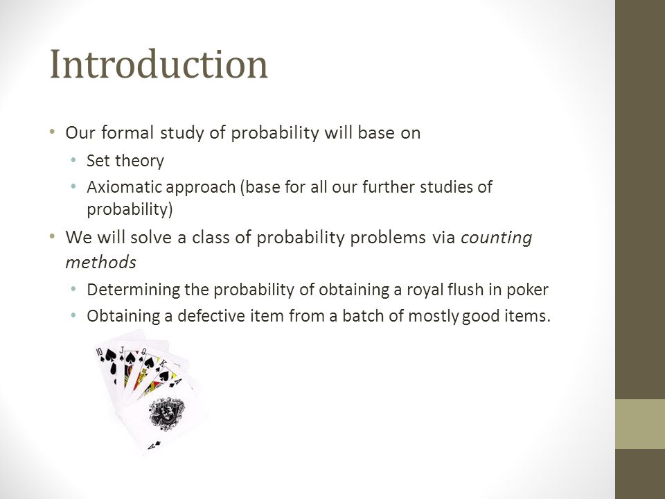Introduction Our formal study of probability will base on Set theory Axiomatic approach (base for all our further studies of probability) We will solve a class of probability problems via counting methods Determining the probability of obtaining a royal flush in poker Obtaining a defective item from a batch of mostly good items.