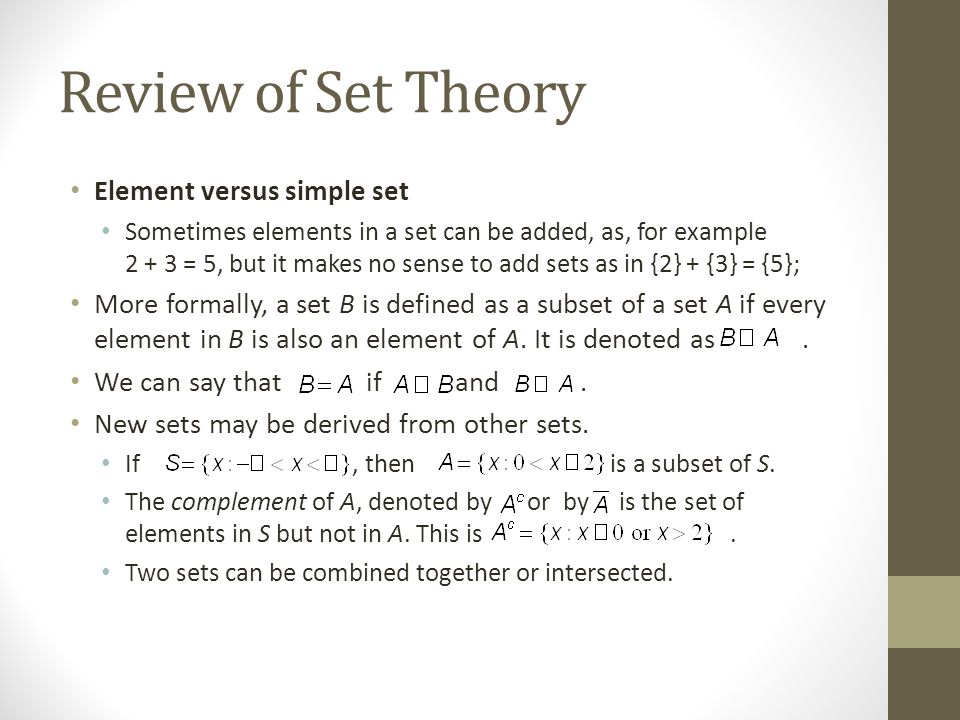 Review of Set Theory Element versus simple set Sometimes elements in a set can be added, as, for example = 5, but it makes no sense to add sets as in {2} + {3} = {5}; More formally, a set B is defined as a subset of a set A if every element in B is also an element of A.