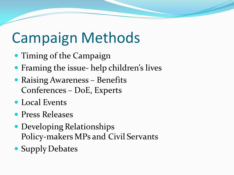 Campaign Methods Timing of the Campaign Framing the issue- help children’s lives Raising Awareness – Benefits Conferences – DoE, Experts Local Events Press Releases Developing Relationships Policy-makers MPs and Civil Servants Supply Debates