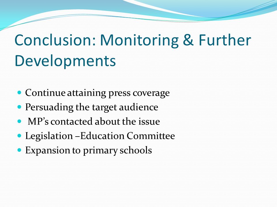Conclusion: Monitoring & Further Developments Continue attaining press coverage Persuading the target audience MP’s contacted about the issue Legislation –Education Committee Expansion to primary schools