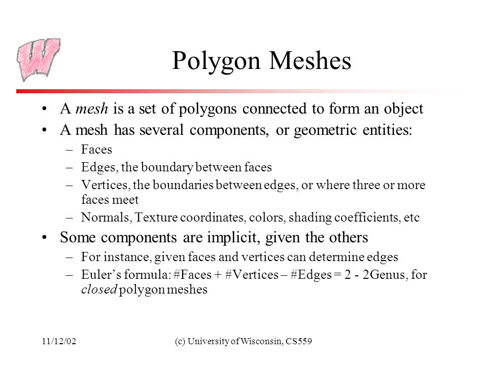 11/12/02(c) University of Wisconsin, CS559 Polygon Meshes A mesh is a set of polygons connected to form an object A mesh has several components, or geometric entities: –Faces –Edges, the boundary between faces –Vertices, the boundaries between edges, or where three or more faces meet –Normals, Texture coordinates, colors, shading coefficients, etc Some components are implicit, given the others –For instance, given faces and vertices can determine edges –Euler’s formula: #Faces + #Vertices – #Edges = 2 - 2Genus, for closed polygon meshes