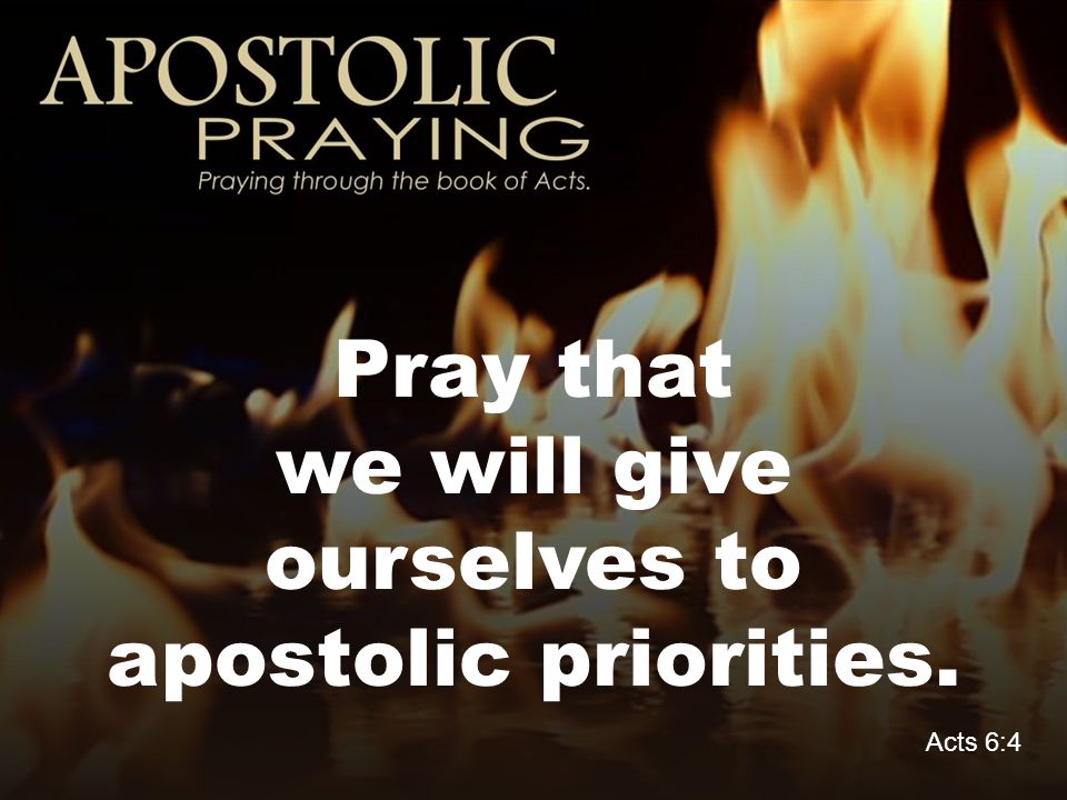 Pray that we will give ourselves to apostolic priorities. Acts 6:4