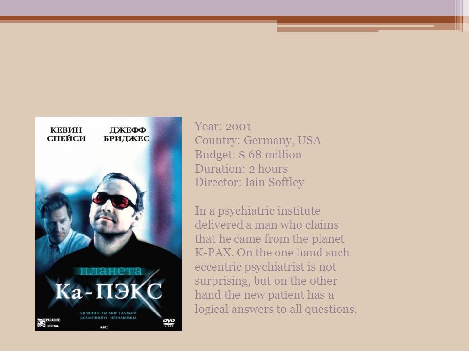 Year: 2001 Country: Germany, USA Budget: $ 68 million Duration: 2 hours Director: Iain Softley In a psychiatric institute delivered a man who claims that he came from the planet K-PAX.