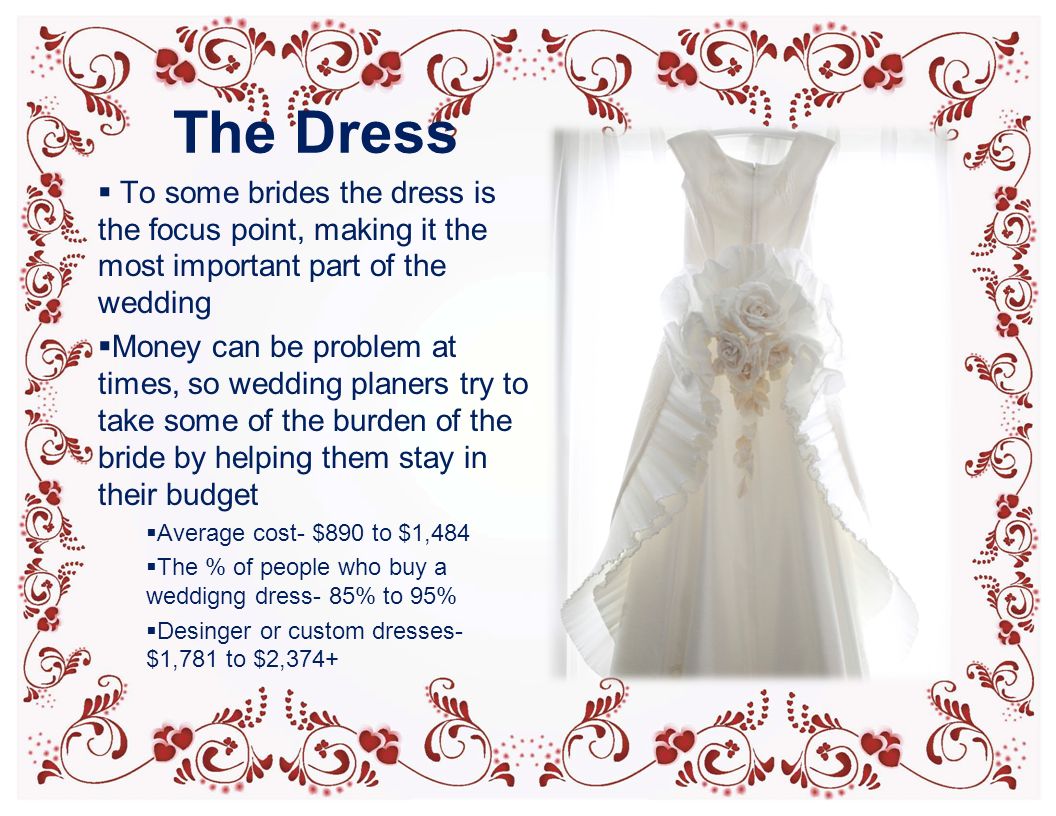 The Dress  To some brides the dress is the focus point, making it the most important part of the wedding  Money can be problem at times, so wedding planers try to take some of the burden of the bride by helping them stay in their budget  Average cost- $890 to $1,484  The % of people who buy a weddigng dress- 85% to 95%  Desinger or custom dresses- $1,781 to $2,374+