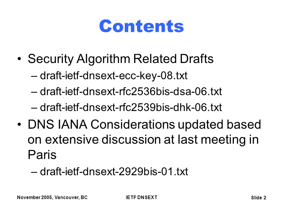 Slide 2 November 2005, Vancouver, BCIETF DNSEXT Contents Security Algorithm Related Drafts –draft-ietf-dnsext-ecc-key-08.txt –draft-ietf-dnsext-rfc2536bis-dsa-06.txt –draft-ietf-dnsext-rfc2539bis-dhk-06.txt DNS IANA Considerations updated based on extensive discussion at last meeting in Paris –draft-ietf-dnsext-2929bis-01.txt