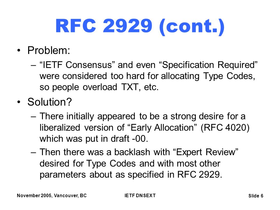 Slide 6 November 2005, Vancouver, BCIETF DNSEXT RFC 2929 (cont.) Problem: – IETF Consensus and even Specification Required were considered too hard for allocating Type Codes, so people overload TXT, etc.