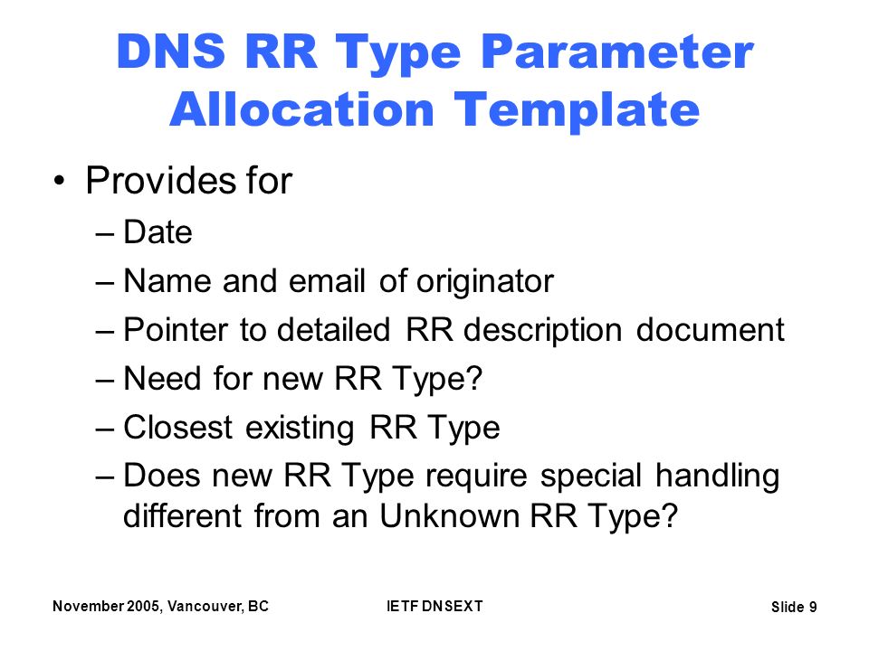 Slide 9 November 2005, Vancouver, BCIETF DNSEXT DNS RR Type Parameter Allocation Template Provides for –Date –Name and  of originator –Pointer to detailed RR description document –Need for new RR Type.