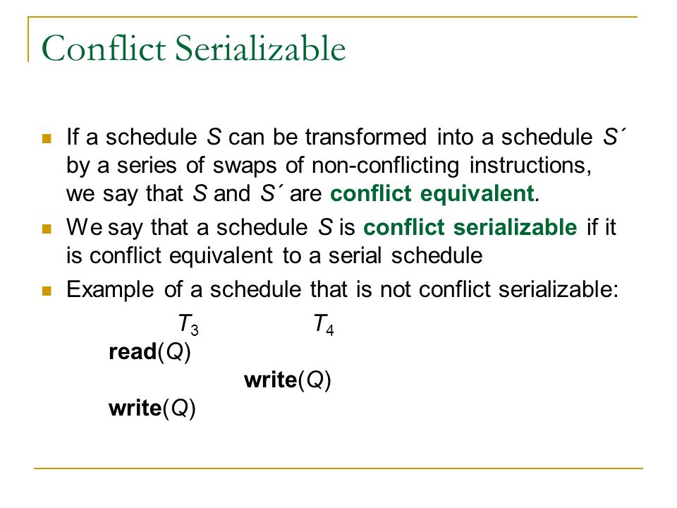 Conflict Serializable If a schedule S can be transformed into a schedule S´ by a series of swaps of non-conflicting instructions, we say that S and S´ are conflict equivalent.