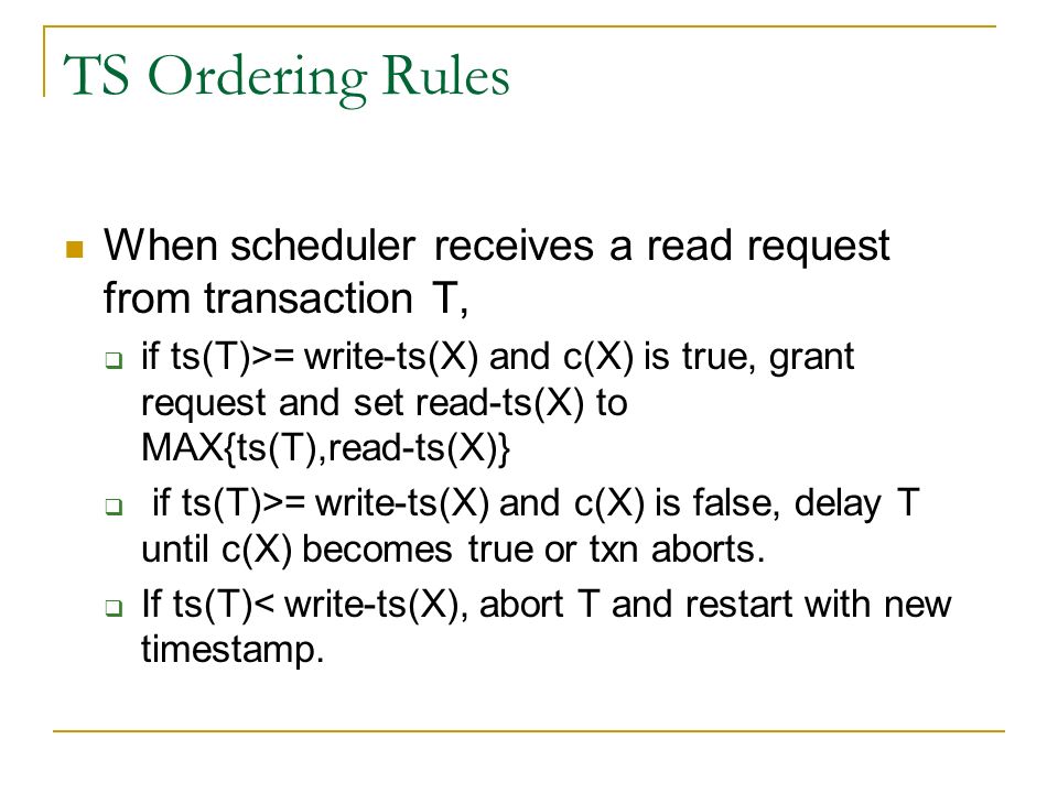 TS Ordering Rules When scheduler receives a read request from transaction T,  if ts(T)>= write-ts(X) and c(X) is true, grant request and set read-ts(X) to MAX{ts(T),read-ts(X)}  if ts(T)>= write-ts(X) and c(X) is false, delay T until c(X) becomes true or txn aborts.