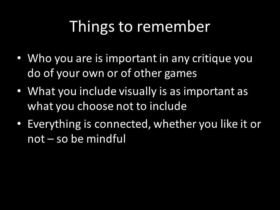 Things to remember Who you are is important in any critique you do of your own or of other games What you include visually is as important as what you choose not to include Everything is connected, whether you like it or not – so be mindful