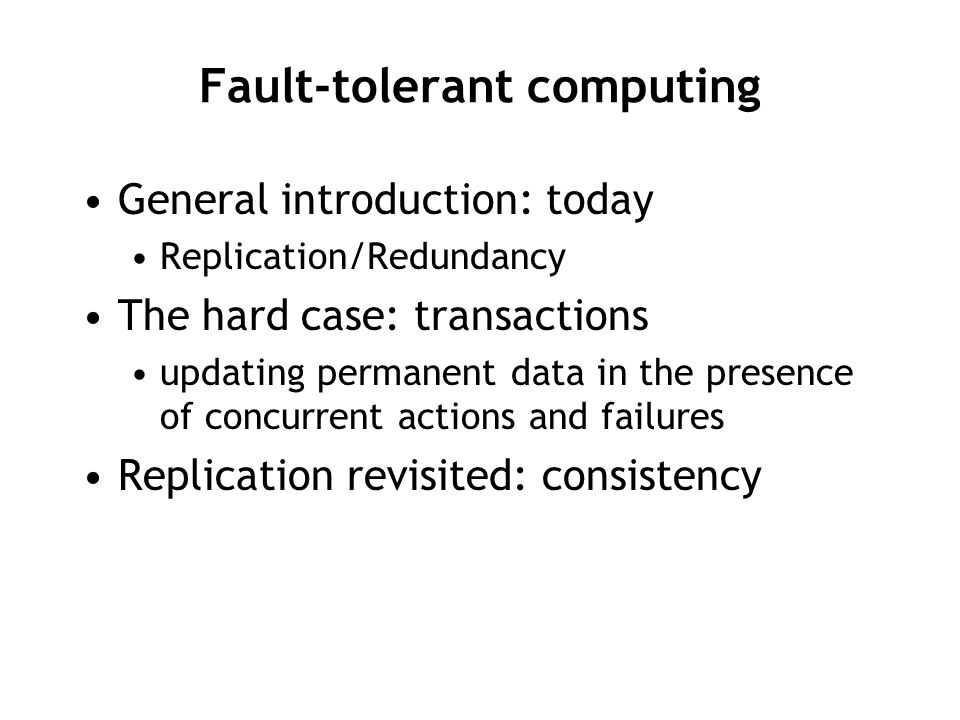 Fault-tolerant computing General introduction: today Replication/Redundancy The hard case: transactions updating permanent data in the presence of concurrent actions and failures Replication revisited: consistency