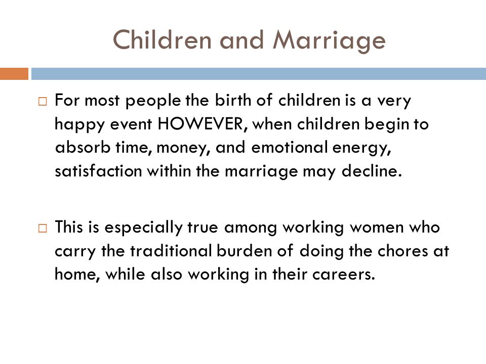 Children and Marriage  For most people the birth of children is a very happy event HOWEVER, when children begin to absorb time, money, and emotional energy, satisfaction within the marriage may decline.