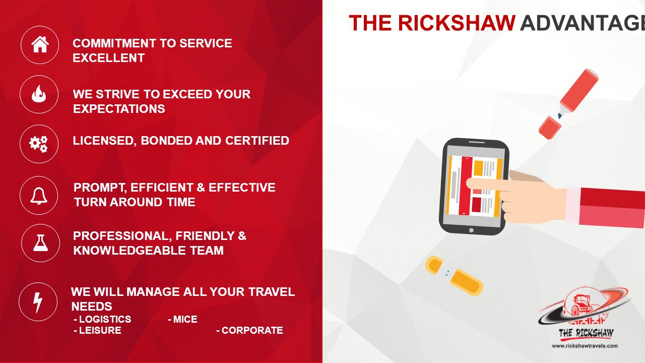 THE RICKSHAW ADVANTAGE COMMITMENT TO SERVICE EXCELLENT WE WILL MANAGE ALL YOUR TRAVEL NEEDS - LOGISTICS- MICE - LEISURE- CORPORATE WE STRIVE TO EXCEED YOUR EXPECTATIONS LICENSED, BONDED AND CERTIFIED PROMPT, EFFICIENT & EFFECTIVE TURN AROUND TIME PROFESSIONAL, FRIENDLY & KNOWLEDGEABLE TEAM