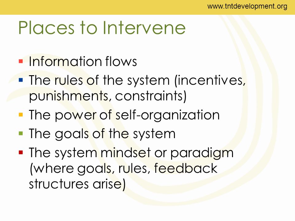 Places to Intervene  Information flows  The rules of the system (incentives, punishments, constraints)  The power of self-organization  The goals of the system  The system mindset or paradigm (where goals, rules, feedback structures arise)