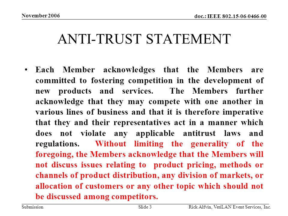 doc.: IEEE Submission November 2006 Rick Alfvin, VeriLAN Event Services, Inc.Slide 3 ANTI-TRUST STATEMENT Each Member acknowledges that the Members are committed to fostering competition in the development of new products and services.