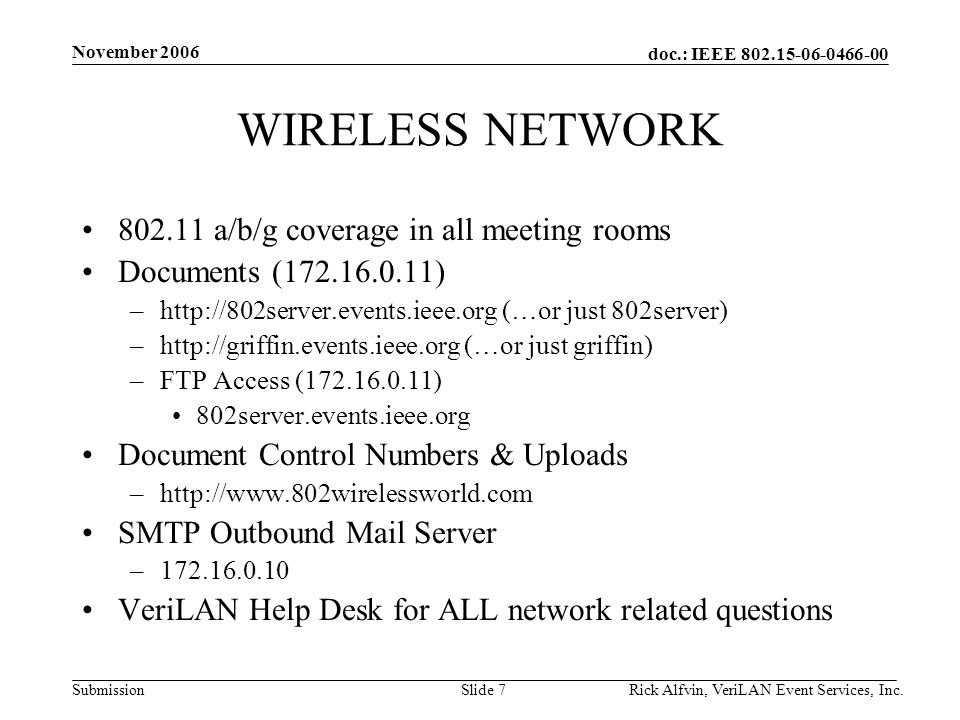doc.: IEEE Submission November 2006 Rick Alfvin, VeriLAN Event Services, Inc.Slide 7 WIRELESS NETWORK a/b/g coverage in all meeting rooms Documents ( ) –  (…or just 802server) –  (…or just griffin) –FTP Access ( ) 802server.events.ieee.org Document Control Numbers & Uploads –  SMTP Outbound Mail Server – VeriLAN Help Desk for ALL network related questions