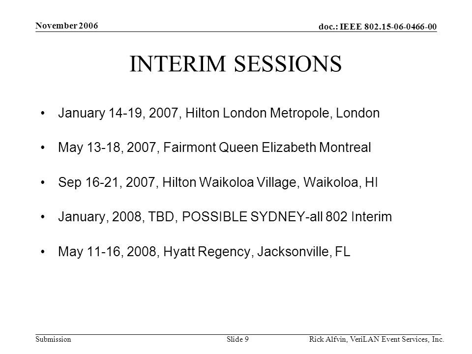 doc.: IEEE Submission November 2006 Rick Alfvin, VeriLAN Event Services, Inc.Slide 9 INTERIM SESSIONS January 14-19, 2007, Hilton London Metropole, London May 13-18, 2007, Fairmont Queen Elizabeth Montreal Sep 16-21, 2007, Hilton Waikoloa Village, Waikoloa, HI January, 2008, TBD, POSSIBLE SYDNEY-all 802 Interim May 11-16, 2008, Hyatt Regency, Jacksonville, FL