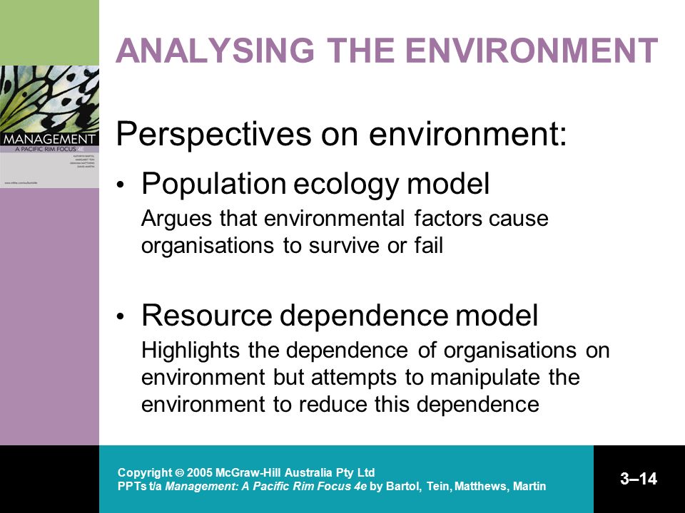 Copyright  2005 McGraw-Hill Australia Pty Ltd PPTs t/a Management: A Pacific Rim Focus 4e by Bartol, Tein, Matthews, Martin 3–14 ANALYSING THE ENVIRONMENT Perspectives on environment: Population ecology model Argues that environmental factors cause organisations to survive or fail Resource dependence model Highlights the dependence of organisations on environment but attempts to manipulate the environment to reduce this dependence
