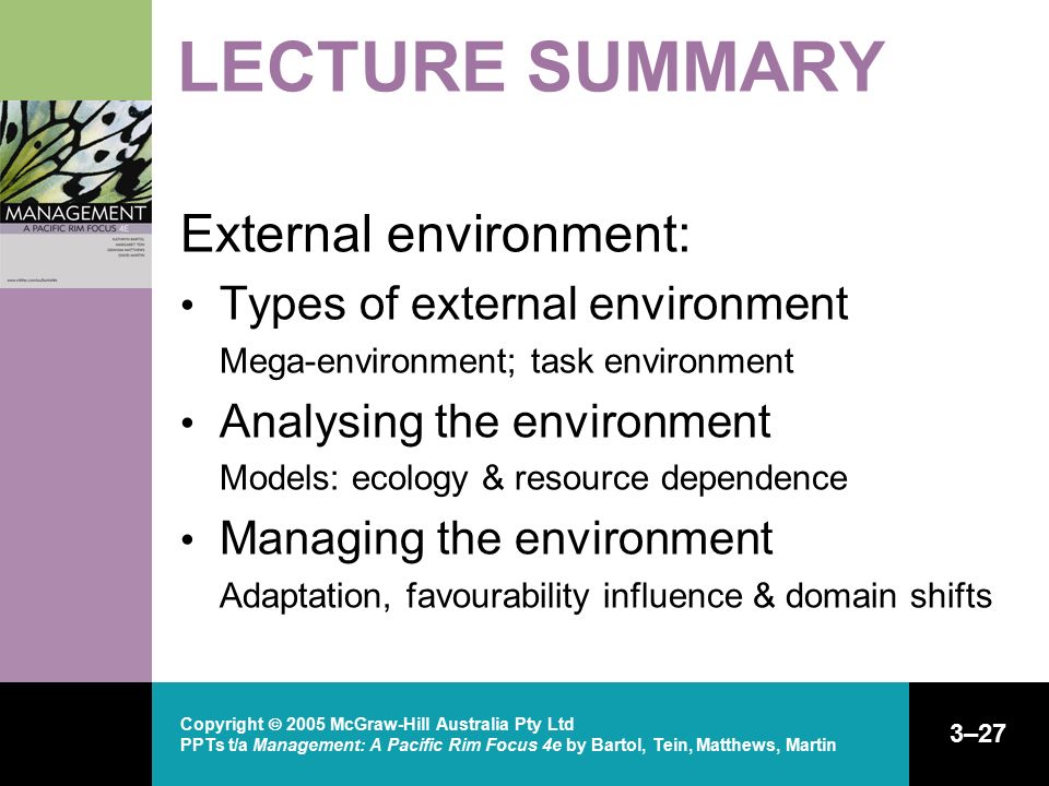 Copyright  2005 McGraw-Hill Australia Pty Ltd PPTs t/a Management: A Pacific Rim Focus 4e by Bartol, Tein, Matthews, Martin 3–27 LECTURE SUMMARY External environment: Types of external environment Mega-environment; task environment Analysing the environment Models: ecology & resource dependence Managing the environment Adaptation, favourability influence & domain shifts