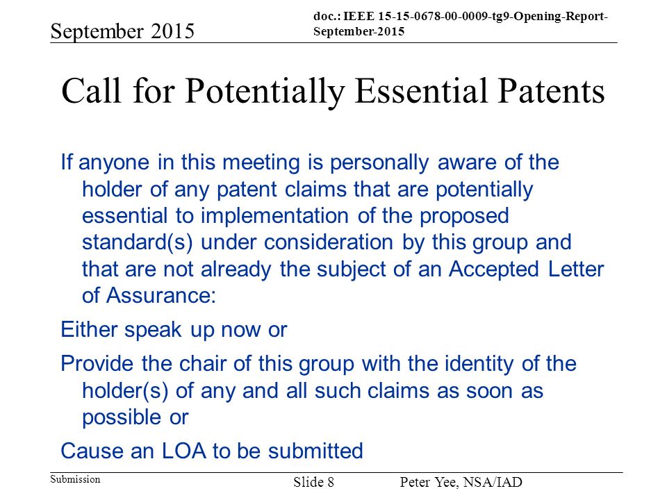 doc.: IEEE tg9-Opening-Report- September-2015 Submission September 2015 Peter Yee, NSA/IAD Slide 8 Call for Potentially Essential Patents If anyone in this meeting is personally aware of the holder of any patent claims that are potentially essential to implementation of the proposed standard(s) under consideration by this group and that are not already the subject of an Accepted Letter of Assurance: Either speak up now or Provide the chair of this group with the identity of the holder(s) of any and all such claims as soon as possible or Cause an LOA to be submitted