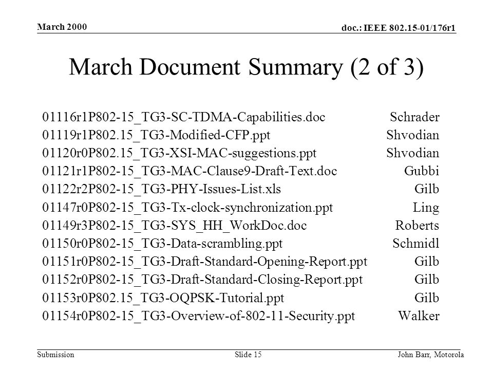 doc.: IEEE /176r1 Submission March 2000 John Barr, MotorolaSlide 15 March Document Summary (2 of 3) 01116r1P802-15_TG3-SC-TDMA-Capabilities.docSchrader 01119r1P802.15_TG3-Modified-CFP.pptShvodian 01120r0P802.15_TG3-XSI-MAC-suggestions.pptShvodian 01121r1P802-15_TG3-MAC-Clause9-Draft-Text.docGubbi 01122r2P802-15_TG3-PHY-Issues-List.xlsGilb 01147r0P802-15_TG3-Tx-clock-synchronization.pptLing 01149r3P802-15_TG3-SYS_HH_WorkDoc.docRoberts 01150r0P802-15_TG3-Data-scrambling.pptSchmidl 01151r0P802-15_TG3-Draft-Standard-Opening-Report.pptGilb 01152r0P802-15_TG3-Draft-Standard-Closing-Report.pptGilb 01153r0P802.15_TG3-OQPSK-Tutorial.pptGilb 01154r0P802-15_TG3-Overview-of Security.pptWalker