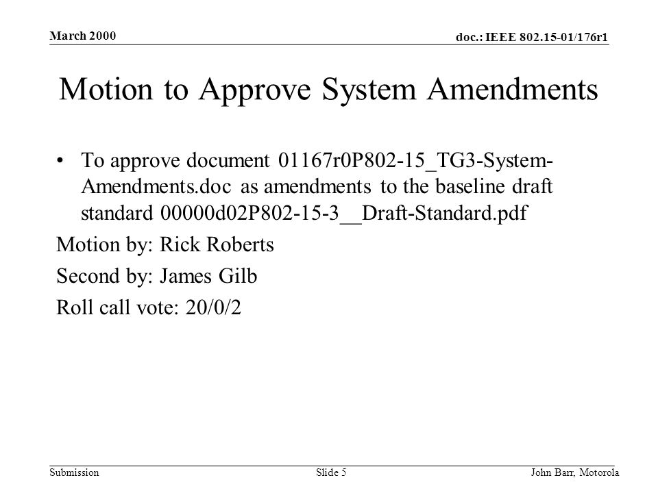 doc.: IEEE /176r1 Submission March 2000 John Barr, MotorolaSlide 5 Motion to Approve System Amendments To approve document 01167r0P802-15_TG3-System- Amendments.doc as amendments to the baseline draft standard 00000d02P __Draft-Standard.pdf Motion by: Rick Roberts Second by: James Gilb Roll call vote: 20/0/2