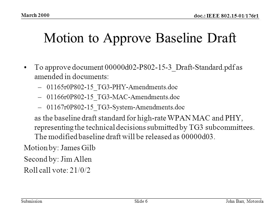 doc.: IEEE /176r1 Submission March 2000 John Barr, MotorolaSlide 6 Motion to Approve Baseline Draft To approve document 00000d02-P _Draft-Standard.pdf as amended in documents: –01165r0P802-15_TG3-PHY-Amendments.doc –01166r0P802-15_TG3-MAC-Amendments.doc –01167r0P802-15_TG3-System-Amendments.doc as the baseline draft standard for high-rate WPAN MAC and PHY, representing the technical decisions submitted by TG3 subcommittees.