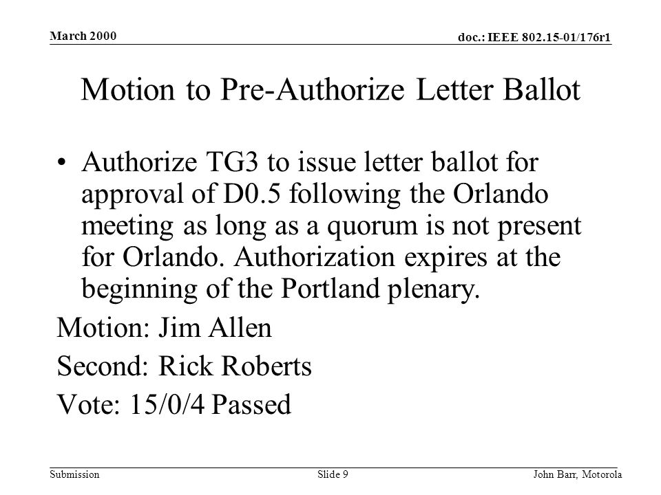 doc.: IEEE /176r1 Submission March 2000 John Barr, MotorolaSlide 9 Motion to Pre-Authorize Letter Ballot Authorize TG3 to issue letter ballot for approval of D0.5 following the Orlando meeting as long as a quorum is not present for Orlando.