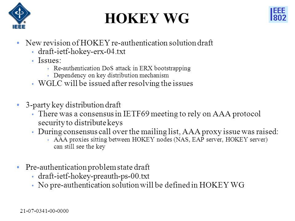 HOKEY WG New revision of HOKEY re-authentication solution draft draft-ietf-hokey-erx-04.txt Issues: Re-authentication DoS attack in ERX bootstrapping Dependency on key distribution mechanism WGLC will be issued after resolving the issues 3-party key distribution draft There was a consensus in IETF69 meeting to rely on AAA protocol security to distribute keys During consensus call over the mailing list, AAA proxy issue was raised: AAA proxies sitting between HOKEY nodes (NAS, EAP server, HOKEY server) can still see the key Pre-authentication problem state draft draft-ietf-hokey-preauth-ps-00.txt No pre-authentication solution will be defined in HOKEY WG
