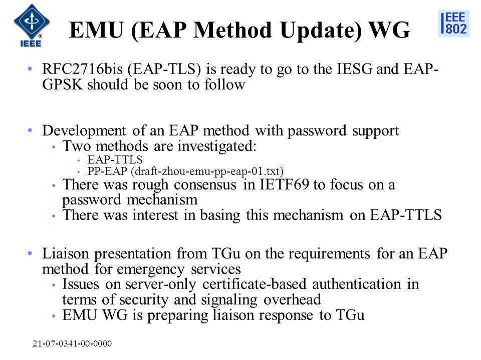 EMU (EAP Method Update) WG RFC2716bis (EAP-TLS) is ready to go to the IESG and EAP- GPSK should be soon to follow Development of an EAP method with password support Two methods are investigated: EAP-TTLS PP-EAP (draft-zhou-emu-pp-eap-01.txt) There was rough consensus in IETF69 to focus on a password mechanism There was interest in basing this mechanism on EAP-TTLS Liaison presentation from TGu on the requirements for an EAP method for emergency services Issues on server-only certificate-based authentication in terms of security and signaling overhead EMU WG is preparing liaison response to TGu
