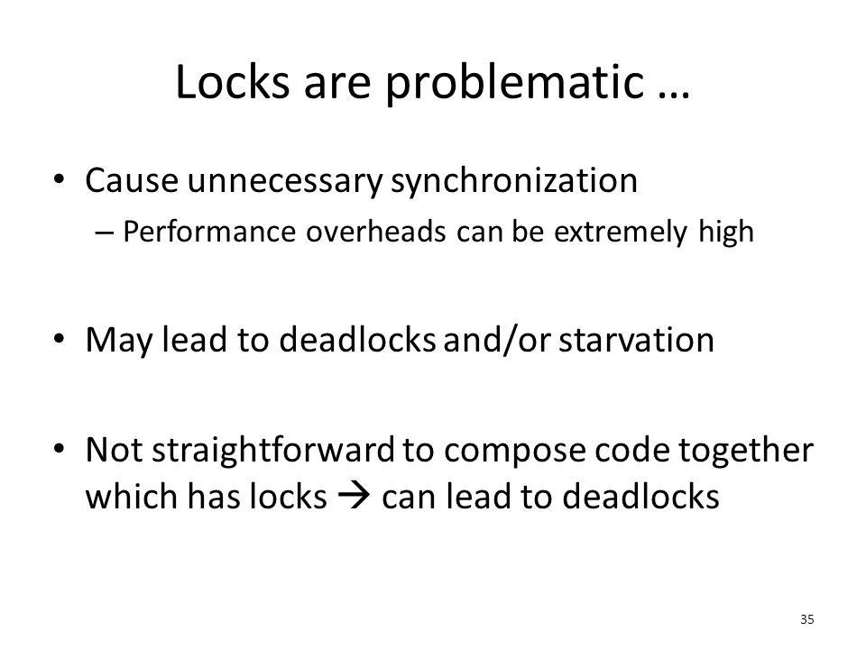Locks are problematic … Cause unnecessary synchronization – Performance overheads can be extremely high May lead to deadlocks and/or starvation Not straightforward to compose code together which has locks  can lead to deadlocks 35