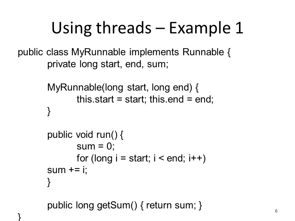 Using threads – Example 1 6 public class MyRunnable implements Runnable { private long start, end, sum; MyRunnable(long start, long end) { this.start = start; this.end = end; } public void run() { sum = 0; for (long i = start; i < end; i++) sum += i; } public long getSum() { return sum; } }