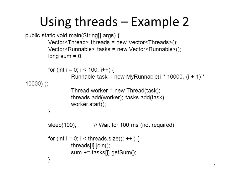 Using threads – Example 2 7 public static void main(String[] args) { Vector threads = new Vector (); Vector tasks = new Vector (); long sum = 0; for (int i = 0; i < 100; i++) { Runnable task = new MyRunnable(i * 10000, (i + 1) * 10000) ); Thread worker = new Thread(task); threads.add(worker); tasks.add(task).