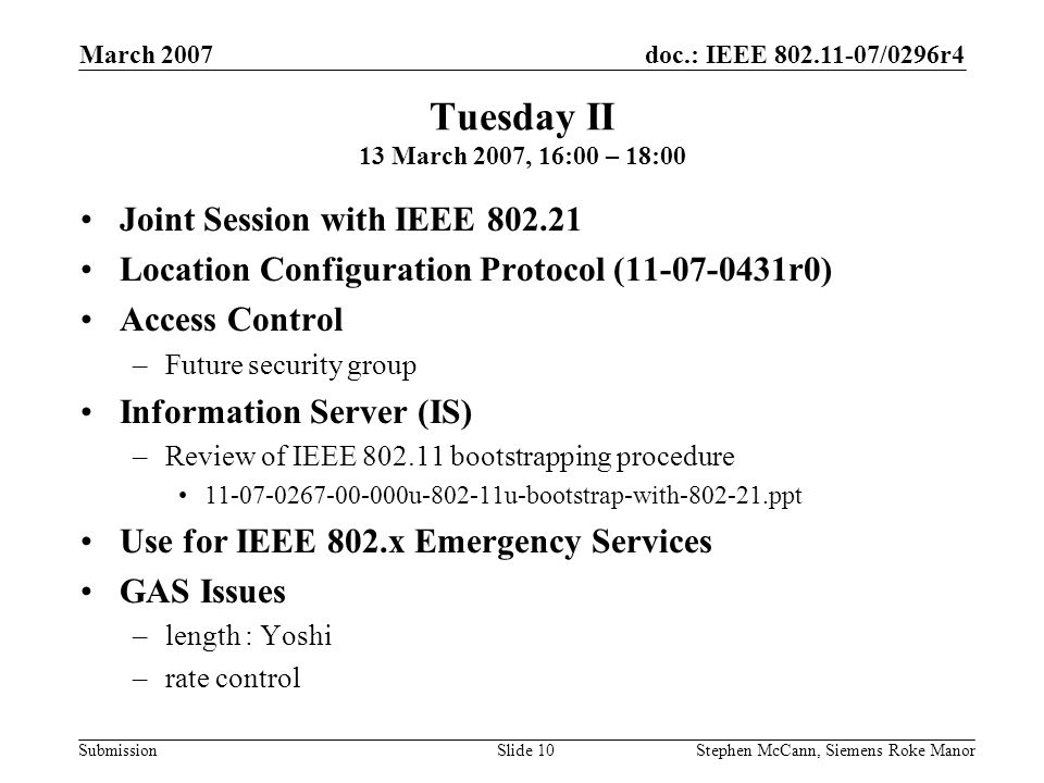doc.: IEEE /0296r4 Submission March 2007 Stephen McCann, Siemens Roke ManorSlide 10 Tuesday II 13 March 2007, 16:00 – 18:00 Joint Session with IEEE Location Configuration Protocol ( r0) Access Control –Future security group Information Server (IS) –Review of IEEE bootstrapping procedure u u-bootstrap-with ppt Use for IEEE 802.x Emergency Services GAS Issues –length : Yoshi –rate control