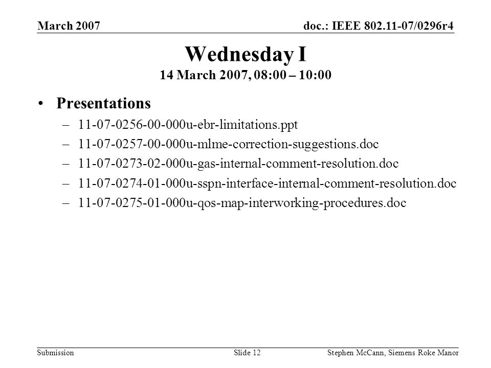 doc.: IEEE /0296r4 Submission March 2007 Stephen McCann, Siemens Roke ManorSlide 12 Wednesday I 14 March 2007, 08:00 – 10:00 Presentations – u-ebr-limitations.ppt – u-mlme-correction-suggestions.doc – u-gas-internal-comment-resolution.doc – u-sspn-interface-internal-comment-resolution.doc – u-qos-map-interworking-procedures.doc
